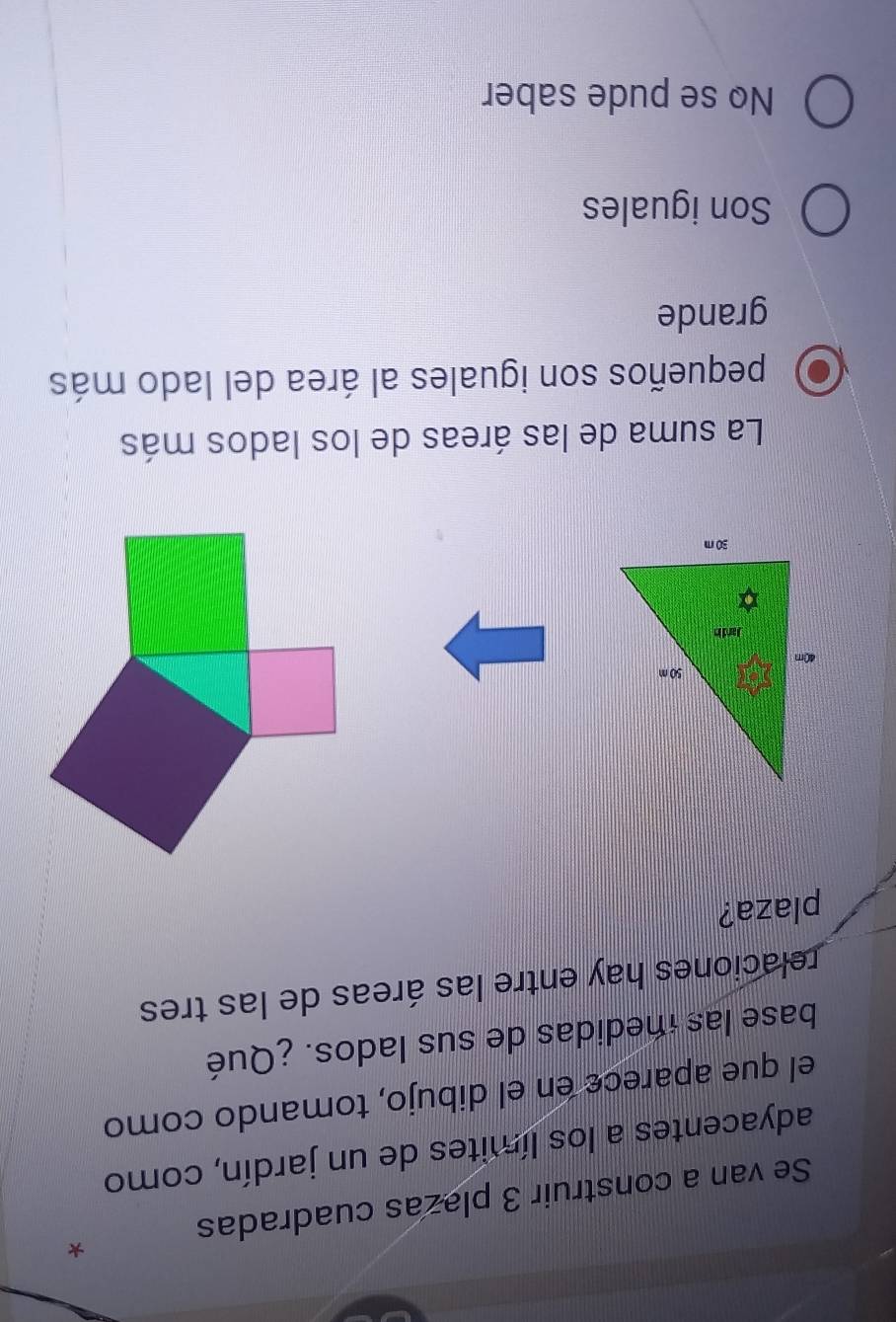 Se van a construir 3 plazas cuadradas
adyacentes a los límites de un jardín, como
el que aparece en el dibujo, tomando como
base las medidas de sus lados. ¿Qué
relaciones hay entre las áreas de las tres
plaza?
La suma de las áreas de los lados más
pequeños son iguales al área del lado más
grande
Son iguales
No se pude saber