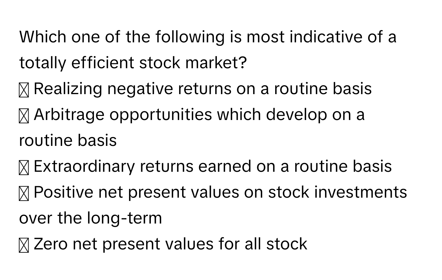 Which one of the following is most indicative of a totally efficient stock market?
◻ Realizing negative returns on a routine basis
◻ Arbitrage opportunities which develop on a routine basis
◻ Extraordinary returns earned on a routine basis
◻ Positive net present values on stock investments over the long-term
◻ Zero net present values for all stock