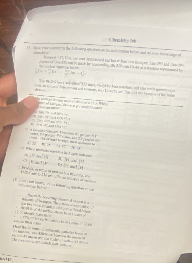 Chemistry lab
13. Base your answer to the following question on the information below and on your knowledge of
chemistry.
Element 117, Uus, has been synthesized and has at least two isotopes, Uus-293 and Uus-294.
Atonis of Uus-293 can be made by bombarding Bk-249 with C 1-48 in a reaction represented by
the nuclear equation below
_(20)^(wedge)Ca+_(10)^(00)Bkto _(10)^(20)Uas+4_0^(1n
The Bk-249 has a half-life of 320, days, decays by beta emission, and also emits gamma rays
element
State, in terms of both protons and neutrons, why Uus-293 and Uus-294 are isotopes of the same
he average isotopic mass of chlorine is 35.5. Which
xture of isotopes (shown as percents) produces
s average mass?
4 50% ^12)C and 50% ^13C
5016^(25)Cl and 50% ^37Cl
C) 75% ^25Cl and 25% ^37Cl
D) 75% ^12C and 25% ^11C
15. A sample of element X contains 90. percent ”X atoms, and 2.0 percent ²A
atoms, 8.0 percent^(37)X
atoms. The average isotopic mass is closest to
A) 32 B) 35 C) 37 D) 38
16. Which notations represent hydrogen isotopes?
A) |H and overline IH B) |H and _2^(4H
C) ↓H and H D) frac a)lH and  7/2 H
17. Explain, in terms of protons and neutrons, why
U-235 and U-238 are different isotopes of uranium.
18. Base your answer to the following question on the
information below
Naturally occurring elemental carbon is a
mixture of isotopes. The percent composition of
the two most abundant isotopes is listed below.
98.93% of the carbon atoms have a mass of
12.00 atomic mass units. 1.07% of the carbon atoms have a mass of 13.00
atomic mass units.
Describe, in terms of subatomic particles found in
the nucleus, one difference between the nuclei of
carbon-12 atoms and the nuclei of carbon-13 atoms
The response must include both isotopes
nAME;