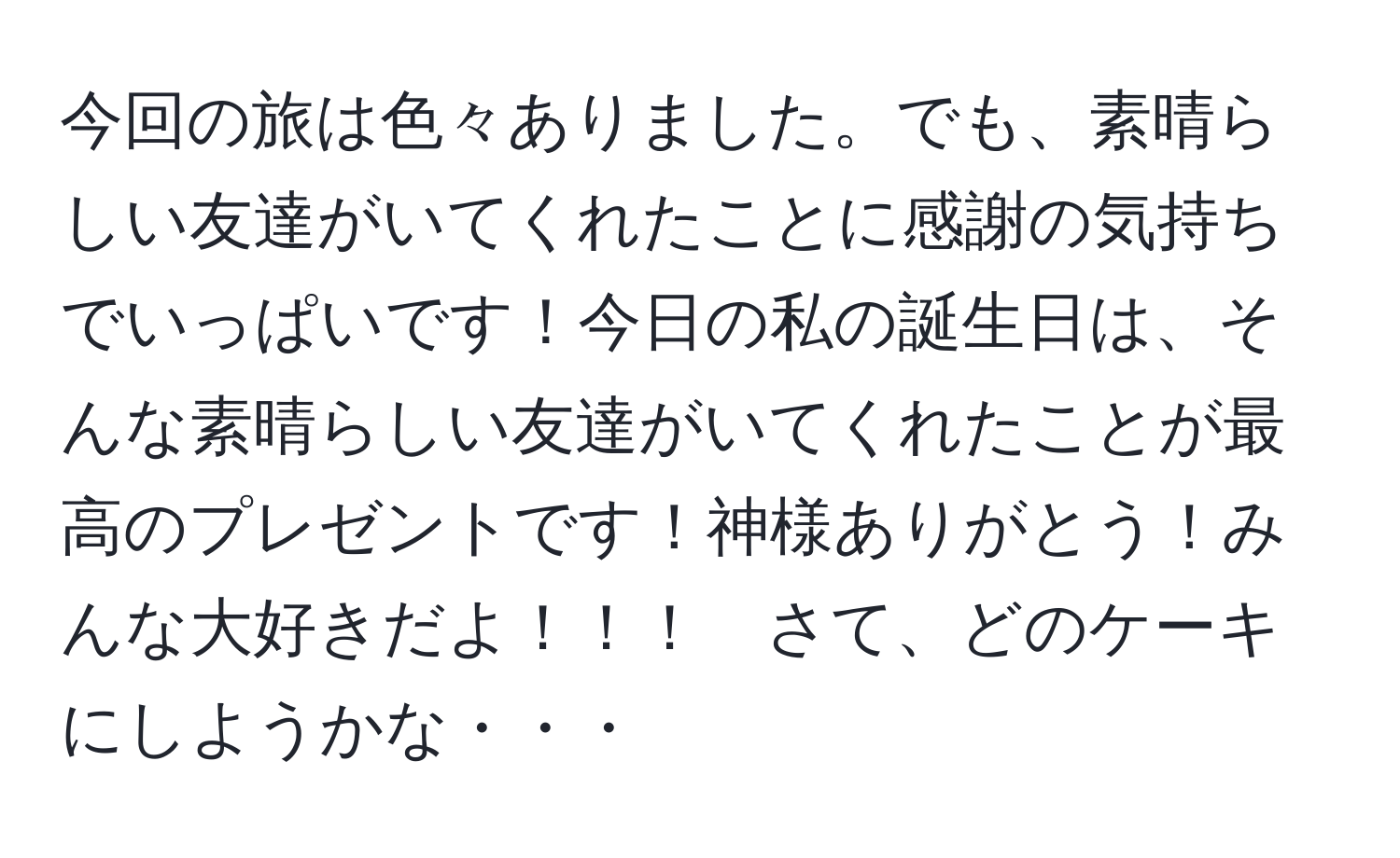 今回の旅は色々ありました。でも、素晴らしい友達がいてくれたことに感謝の気持ちでいっぱいです！今日の私の誕生日は、そんな素晴らしい友達がいてくれたことが最高のプレゼントです！神様ありがとう！みんな大好きだよ！！！　さて、どのケーキにしようかな・・・