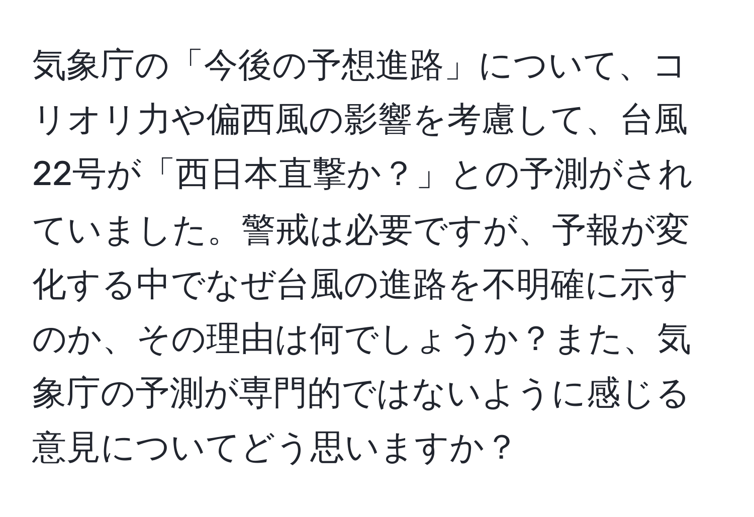 気象庁の「今後の予想進路」について、コリオリ力や偏西風の影響を考慮して、台風22号が「西日本直撃か？」との予測がされていました。警戒は必要ですが、予報が変化する中でなぜ台風の進路を不明確に示すのか、その理由は何でしょうか？また、気象庁の予測が専門的ではないように感じる意見についてどう思いますか？