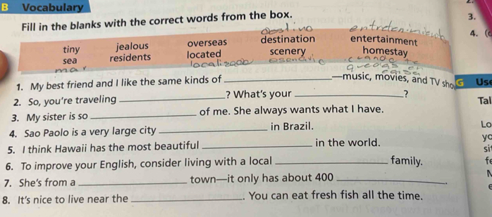 Vocabulary
Fill in the blanks with the correct words from the box.
3.
4. (
tiny jealous overseas destination entertainment
sea residents located scenery homestay
1. My best friend and I like the same kinds of_
—music, movies, and TV sho Us
2. So, you’re traveling _? What’s your_
? Tal
3. My sister is so _of me. She always wants what I have.
4. Sao Paolo is a very large city _in Brazil.
Lo
yo
5. I think Hawaii has the most beautiful _in the world. sit
6. To improve your English, consider living with a local_
family. fe
7. She's from a _town—it only has about 400 _

、 f 
8. It's nice to live near the _. You can eat fresh fish all the time.