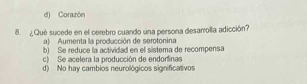 d) Corazón
8. ¿Qué sucede en el cerebro cuando una persona desarrolla adicción?
a) Aumenta la producción de serotonina
b) Se reduce la actividad en el sistema de recompensa
c) Se acelera la producción de endorfinas
d) No hay cambios neurológicos significativos