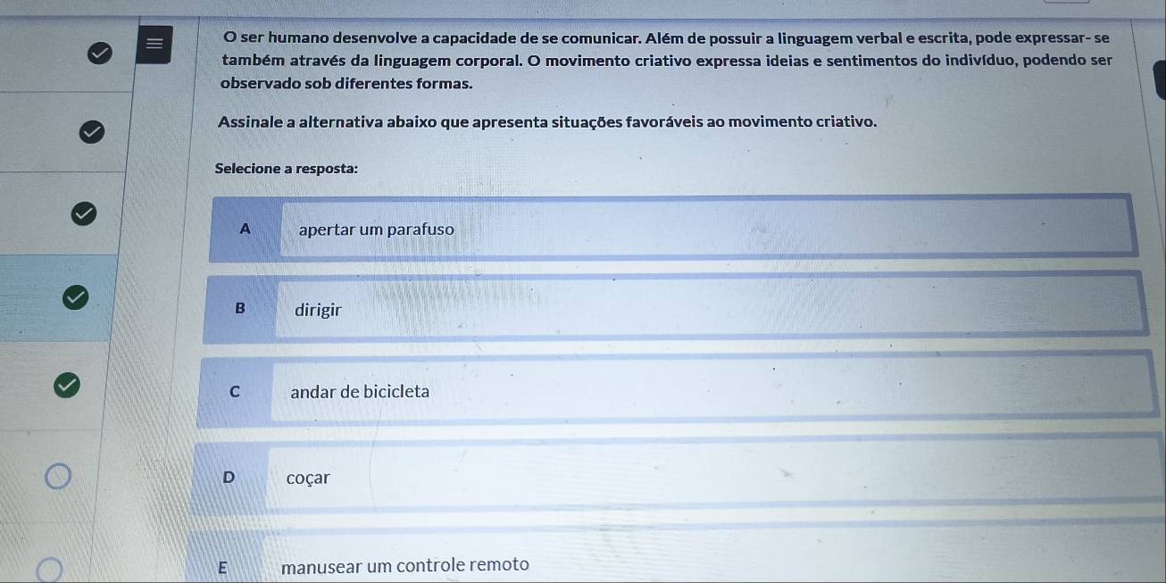 ser humano desenvolve a capacidade de se comunicar. Além de possuir a linguagem verbal e escrita, pode expressar- se
também através da linguagem corporal. O movimento criativo expressa ideias e sentimentos do indivíduo, podendo ser
observado sob diferentes formas.
Assinale a alternativa abaixo que apresenta situações favoráveis ao movimento criativo.
Selecione a resposta:
A apertar um parafuso
B dirigir
C andar de bicicleta
D coçar
E manusear um controle remoto