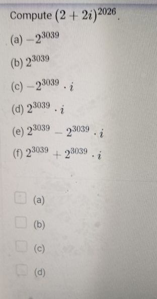 Compute (2+2i)^2026.
(a) -2^(3039)
(b) 2^(3039)
(c) -2^(3039)· i
(d) 2^(3039)· i
(e) 2^(3039)-2^(3039)· i
(f) 2^(3039)+2^(3039)· i
(a)
(b)
(c)
(d)