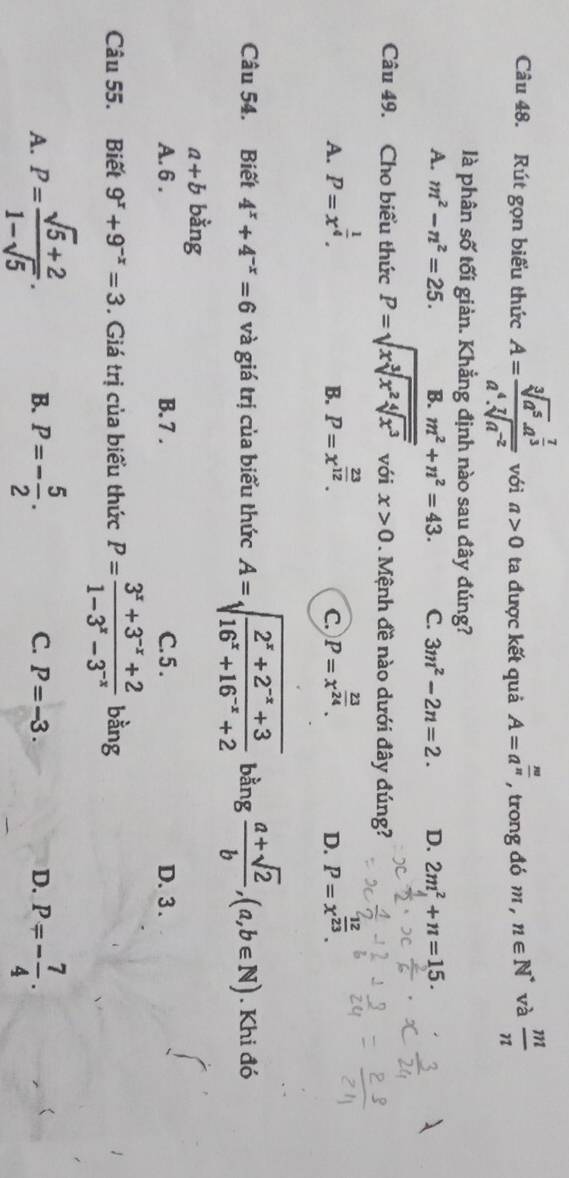 Rút gọn biểu thức A=frac sqrt[3](a^5)· a^(frac 7)3a^4· sqrt[7](a^(-2)) với a>0 ta được kết quả A=a^(frac m)n , trong đó m , n∈ N^* và  m/n 
là phân số tối giản. Khẳng định nào sau đây đúng?
A. m^2-n^2=25. B. m^2+n^2=43. C. 3m^2-2n=2. D. 2m^2+n=15.
Câu 49. Cho biểu thức P=sqrt(xsqrt [3]x^2sqrt [4]x^3) với x>0. Mệnh đề nào dưới đây đúng?
A. P=x^(frac 1)4. P=x^(frac 23)12. P=x^(frac 23)24. P=x^(frac )23.
B.
C.
D.
Câu 54. Biết 4^x+4^(-x)=6 và giá trị của biểu thức A=sqrt(frac 2^x+2^(-x)+3)16^x+16^(-x)+2 bằng  (a+sqrt(2))/b ,(a,b∈ N). Khi đó
a+b bằng
A. 6 . B. 7 . C. 5 . D. 3.
Câu 55. Biết 9^x+9^(-x)=3. Giá trị của biểu thức P= (3^x+3^(-x)+2)/1-3^x-3^(-x)  bàng
A. P= (sqrt(5)+2)/1-sqrt(5) . B. P=- 5/2 . C. P=-3. D. P=- 7/4 .