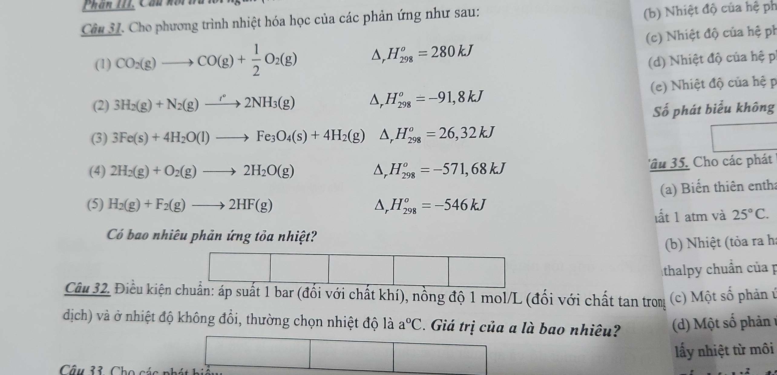 Phần III, Cầu hoin
Câu 31. Cho phương trình nhiệt hóa học của các phản ứng như sau:
(b) Nhiệt độ của hệ ph
(1) CO_2(g)to CO(g)+ 1/2 O_2(g) H_(298)^o=280kJ (c) Nhiệt độ của hệ ph
△,
(d) Nhiệt độ của hệ p
(2) 3H_2(g)+N_2(g)to 2NH_3(g)
D, H_(298)^o=-91,8kJ (e) Nhiệt độ của hệ p
Số phát biểu không
(3) 3Fe(s)+4H_2O(l)to Fe_3O_4(s)+4H_2(g) △ _rH_(298)^o=26,32kJ
(4) 2H_2(g)+O_2(g)to 2H_2O(g) △ _rH_(298)^o=-571,68kJ
âu 35. Cho các phát
(a) Biến thiên entha
(5) H_2(g)+F_2(g)to 2HF(g) △ _r H_(298)^o=-546kJ
lất 1 atm và 25°C.
Có bao nhiêu phản ứng tỏa nhiệt?
(b) Nhiệt (tỏa ra h:
thalpy chuẩn của p
Câu 32. Điều kiện chuẩn: áp suất 1 bar (đối với chất khí), nồng độ 1 mol/L (đối với chất tan trong  (c) Một số phản ứ
dịch) và ở nhiệt độ không đổi, thường chọn nhiệt độ là a°C Giá trị của a là bao nhiêu?
(d) Một số phản  1
ấy nhiệt từ môi