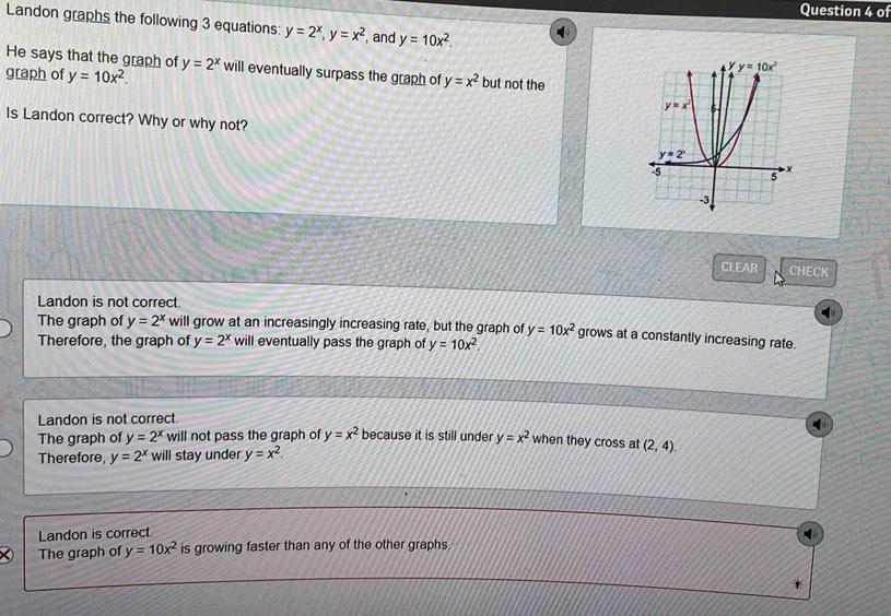 of
Landon graphs the following 3 equations: y=2^x,y=x^2 , and y=10x^2.
He says that the graph of y=2^x
graph of y=10x^2. will eventually surpass the graph of y=x^2 but not the
Is Landon correct? Why or why not?
CLEAR CHECK
Landon is not correct.
The graph of y=2^x will grow at an increasingly increasing rate, but the graph of y=10x^2 grows at a constantly increasing rate.
Therefore, the graph of y=2^x will eventually pass the graph of y=10x^2.
Landon is not correct.
The graph of y=2^x will not pass the graph of y=x^2 because it is still under y=x^2 when they cross at
Therefore, y=2^x will stay under y=x^2. (2,4).
Landon is correct.
The graph of y=10x^2 is growing faster than any of the other graphs