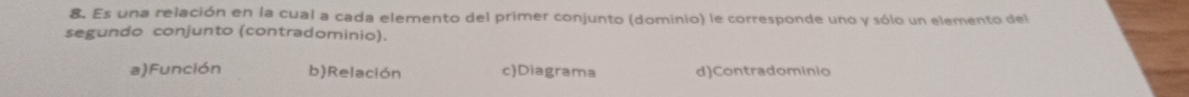 Es una relación en la cual a cada elemento del primer conjunto (dominio) le corresponde uno y sólo un elemento del
segundo conjunto (contradominio).
a)Función b)Relación cDiagrama d)Contradominio