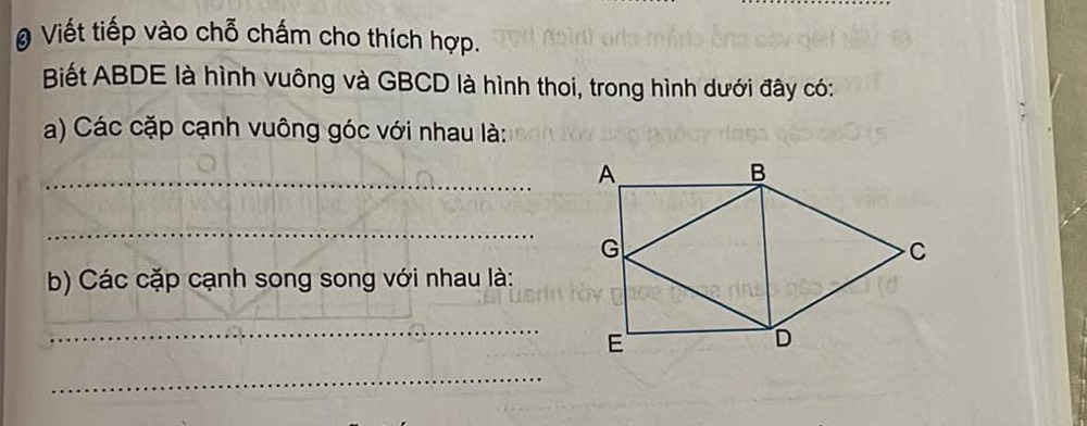 Viết tiếp vào chỗ chấm cho thích hợp. 
Biết ABDE là hình vuông và GBCD là hình thoi, trong hình dưới đây có: 
a) Các cặp cạnh vuông góc với nhau là: 
_ 
_ 
b) Các cặp cạnh song song với nhau là: 
_ 
_