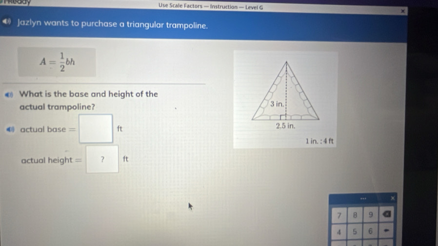 TReddy Use Scale Factors — Instruction — Level G 
D Jazlyn wants to purchase a triangular trampoline.
A= 1/2 bh
€ What is the base and height of the 
actual trampoline? 
4 actual base □ ft
1 in. : 4 ft
actual height = ? ft...
7 B 9
4 5 6