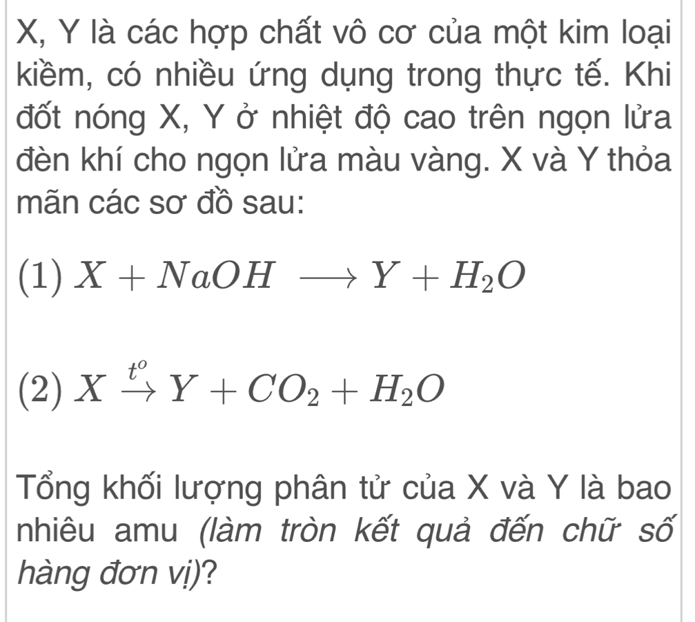 X, Y là các hợp chất vô cơ của một kim loại
kiềm, có nhiều ứng dụng trong thực tế. Khi
đốt nóng X, Y ở nhiệt độ cao trên ngọn lửa
đèn khí cho ngọn lửa màu vàng. X và Y thỏa
mãn các sơ đồ sau:
(1) X+NaOHto Y+H_2O
(2) Xxrightarrow t^0Y+CO_2+H_2O
Tổng khối lượng phân tử của X và Y là bao
nhiêu amu (làm tròn kết quả đến chữ số
hàng đơn vị)?