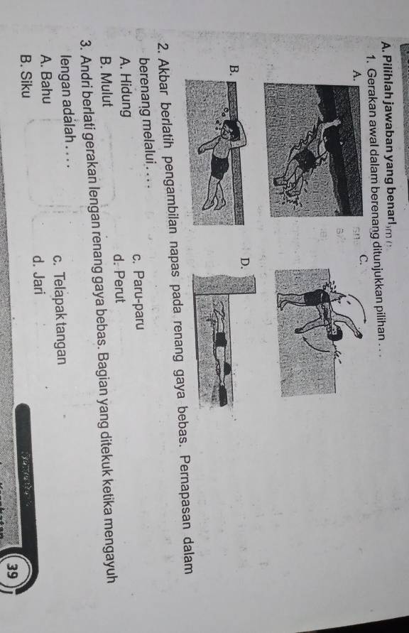 Pilihlah jawaban yang benar! on 
1. Gerakan awal dalam berenang ditunjukkan pilihan . . .
A
C.
sn
5
D
B
2. Akbar berlatih pengambilan napas pada renang gaya bebas. Pernapasan dalam
berenang melalui . . . .
A. Hidung c. Paru-paru
B. Mulut d. Perut
3. Andri berlati gerakan lengan renang gaya bebas. Bagian yang ditekuk ketika mengayuh
lengan adalah . . . .
A. Bahu c. Telapak tangan
B. Siku d. Jari
y u 
39