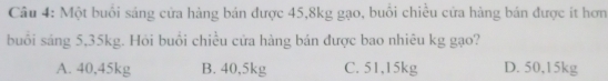 Một buổi sáng cửa hàng bán được 45, 8kg gạo, buổi chiều cửa hàng bán được ít hơn
buổi sáng 5,35kg. Hỏi buổi chiều cửa hàng bán được bao nhiêu kg gạo?
A. 40,45kg B. 40,5kg C. 51,15kg D. 50,15kg