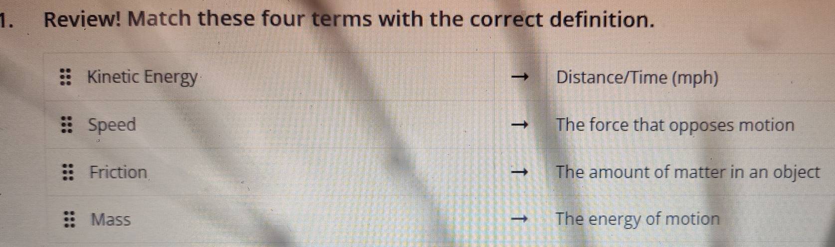 Review! Match these four terms with the correct definition.
Kinetic Energy Distance/Time (mph)
Speed The force that opposes motion
Friction The amount of matter in an object
Mass The energy of motion