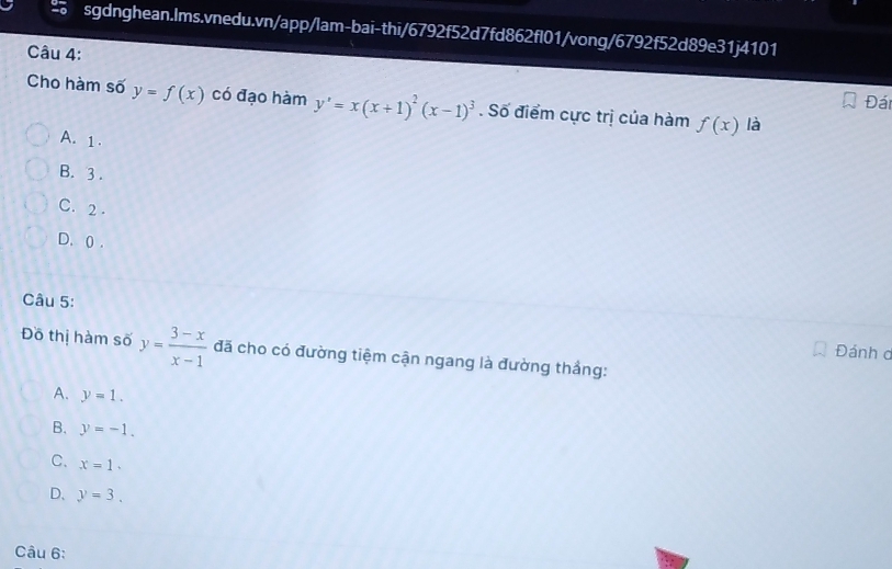 Đái
Cho hàm số y=f(x) có đạo hàm y'=x(x+1)^2(x-1)^3. Số điểm cực trị của hàm f(x) là
A. 1.
B. 3.
C. 2.
D. () .
Câu 5:
Đánh c
Đồ thị hàm số y= (3-x)/x-1  đã cho có đường tiệm cận ngang là đường thắng:
A. y=1.
B. y=-1.
C. x=1.
D、 y=3. 
Câu 6: