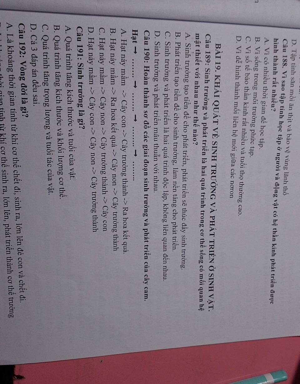 D. Tập tính săn mồi ăn thịt và bảo vệ vùng lãnh thổ
Câu 188. Vì sao tập tính học tập ở người và động vật có hệ thần kinh phát triển được
hình thành rất nhiều?
A. Vì có nhiều thời gian để học tập.
n
B. Vì sống trong môi trường phức tạp.
C. Vì số tế bào thần kinh rất nhiều và tuổi thọ thường cao.
D. Vì dễ hình thành mối liên hệ mới giữa các nơron
bài 19. khái quát vÈ sinh trưởng và phát triền ở sinh vật.
Câu 189: Sinh trưởng và phát triển là hai quá trình trong cơ thể sống có mối quan hệ
mật thiết với nhau như thế nào?
A. Sinh trưởng tạo tiền đề cho phát triển, phát triển sẽ thúc đầy sinh trưởng.
B. Phát triển tạo tiền đề cho sinh trưởng, làm nền tảng cho phát triển.
C. Sinh trưởng và phát triển là hai quá trình độc lập, không liên quan đến nhau.
D. Sinh trưởng và phát triển mâu thuẫn với nhau.
Câu 190: Hoàn thành sơ đồ các giai đoạn sinh trưởng và phát triển của cây cam.
Hạt → ......._
_
_
A. Hạt nảy mầm -> Cây con -> Cây trưởng thành -> Ra hoa kết quả.
B. Hạt nảy mầm -> Ra hoa kết quả -> Cây non -> Cây trưởng thành
C. Hạt nảy mầm -> Cây non -> Cây trưởng thành -> Cây con
D. Hạt nảy mầm -> Cây con -> Cây non -> Cây trưởng thành
Câu 191: Sinh trưởng là gì?
A. Quá trình tăng kích thước và tuổi của vật.
B. Quá trình tăng kích thước và khối lượng cơ thể.
C. Quá trình tăng trọng lượng và tuổi tác của vật.
D. Cả 3 đáp án đều sai.
Câu 192: Vòng đời là gì?
A. Là khoảng thời gian tính từ khí cơ thể chết đi, sinh ra, lớn lên đẻ con và chết đi.
gian tính từ khí cơ thể sinh ra, lớn lên, phát triển thành cơ thể trưởng