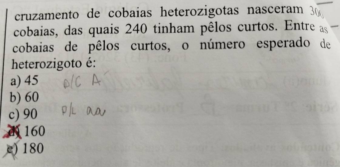 cruzamento de cobaias heterozigotas nasceram 
cobaias, das quais 240 tinham pêlos curtos. Entre as
cobaias de pêlos curtos, o número esperado de
heterozigoto é:
a) 45
b) 60
c) 90
d 160
e) 180