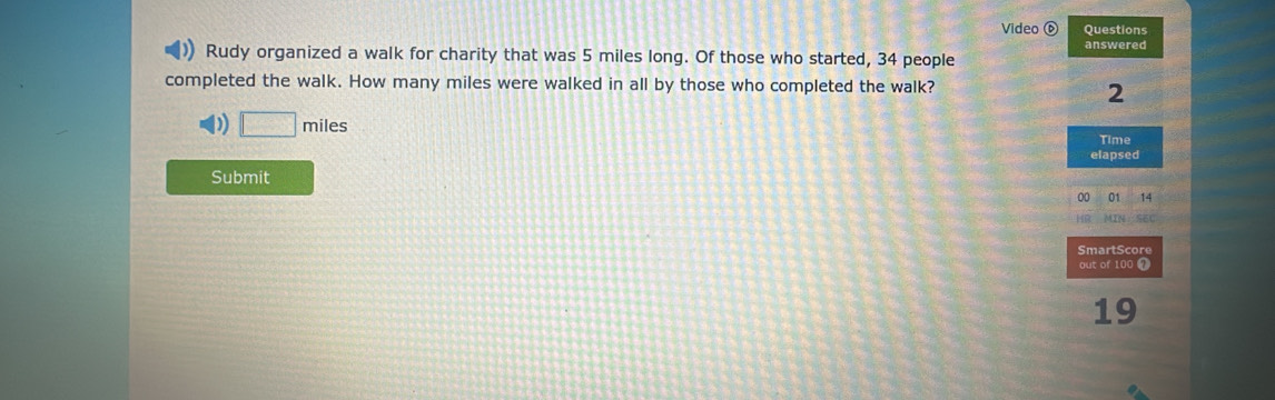 Video ⑥ Questions 
Rudy organized a walk for charity that was 5 miles long. Of those who started, 34 people answered 
completed the walk. How many miles were walked in all by those who completed the walk?
2
) miles
Time 
elapsed 
Submit 
00 01 14 
SmartScore 
out of 100 1
19