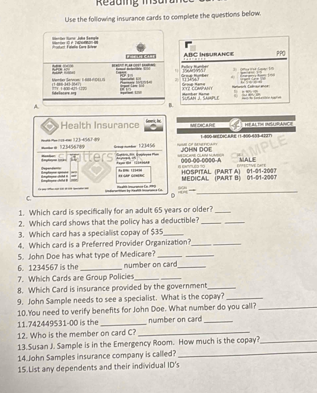 Reauing mnsura
Use the following insurance cards to complete the questions below.
Member Name: Johs Samplo
Member ID #: 742449531-00
Product: Fidelis Care Bilver
Fidel19 Care ABC INSURANCE PPO
Px21N: 004336 BEXEFIT PLAN COST SHARING: Policy Number
RuPCN: ADV Annual dedusüble: 925 1)
ReGRP: RX6040 Copars. 356M59557 3) Office Visit Copay: $15
Group Number
Member Services: 1-888-FIDELIS Spostalist $35 PCP: 315 Soecta st: $15
Croent Care 70
(1-888-343-3547) Urgant Care: $50 Pharmacy: 33/$20/$40 2) 1234567 Group Name 4 Emer gency Room: $150
Re: 510/20/40
TTY: 1-800-421-1220 LR: $75 XYZ COMPANY Network Colnsurance;
fide l iscare.org Inpationt: 126 Member Mame 5) in 90%/ 10%
SUSAN J. SAMPLE 6) Oue 809/209 Medi Ra Geduccibl e Applies
A.
B.
Health Insurance Generic, Inc.
MEDICARE HEALTH INSURANCE
Me alth Plen (123-45! 123-4567-89 1-800-MEDICARE (1-800-633-4227)
Member i 123456789 Group number 123456 NAME OF BENEFICIARY
JOHN DOE
Member; C feap tters Gendric, Mc. Eraployee Plan MEDICARE CLAIM NUMBER 
Employee Iones Anytown, US 000-00-0000-A MALE
Payer IDs  123456AB
Dependents: IS ENTITLED TO EFFECTIVE DATE
Employse spouse SSCB Rx BIN: 123456 HOSPITAL (PART A) 01-01-2007
Employee child A RX GRP GENERIC
Employes child B MEDICAL (PART B) 01-01-2007
Health Insurance Co. PPO
Underwritten by Health Insurance Co. SIGN HERE_
C.
D
1. Which card is specifically for an adult 65 years or older?_
2. Which card shows that the policy has a deductible?_
_
3. Which card has a specialist copay of $35_
4. Which card is a Preferred Provider Organization?_
5. John Doe has what type of Medicare?_
_
6. 1234567 is the number on card_
7. Which Cards are Group Policies_
8. Which Card is insurance provided by the government_
9. John Sample needs to see a specialist. What is the copay?_
10.You need to verify benefits for John Doe. What number do you call?_
11.742449531-00 is the _number on card_
12. Who is the member on card C?_
_
13.Susan J. Sample is in the Emergency Room. How much is the copay?_
14.John Samples insurance company is called?
15.List any dependents and their individual ID’s