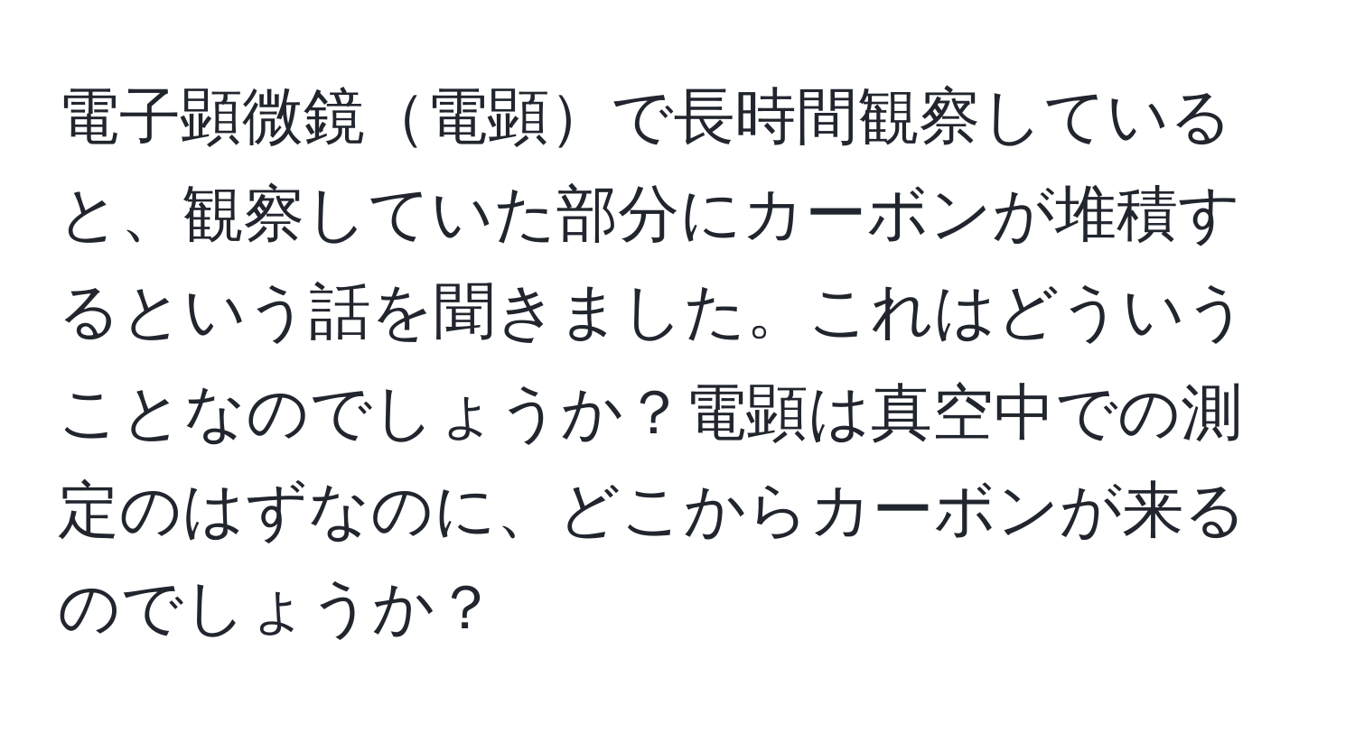 電子顕微鏡電顕で長時間観察していると、観察していた部分にカーボンが堆積するという話を聞きました。これはどういうことなのでしょうか？電顕は真空中での測定のはずなのに、どこからカーボンが来るのでしょうか？