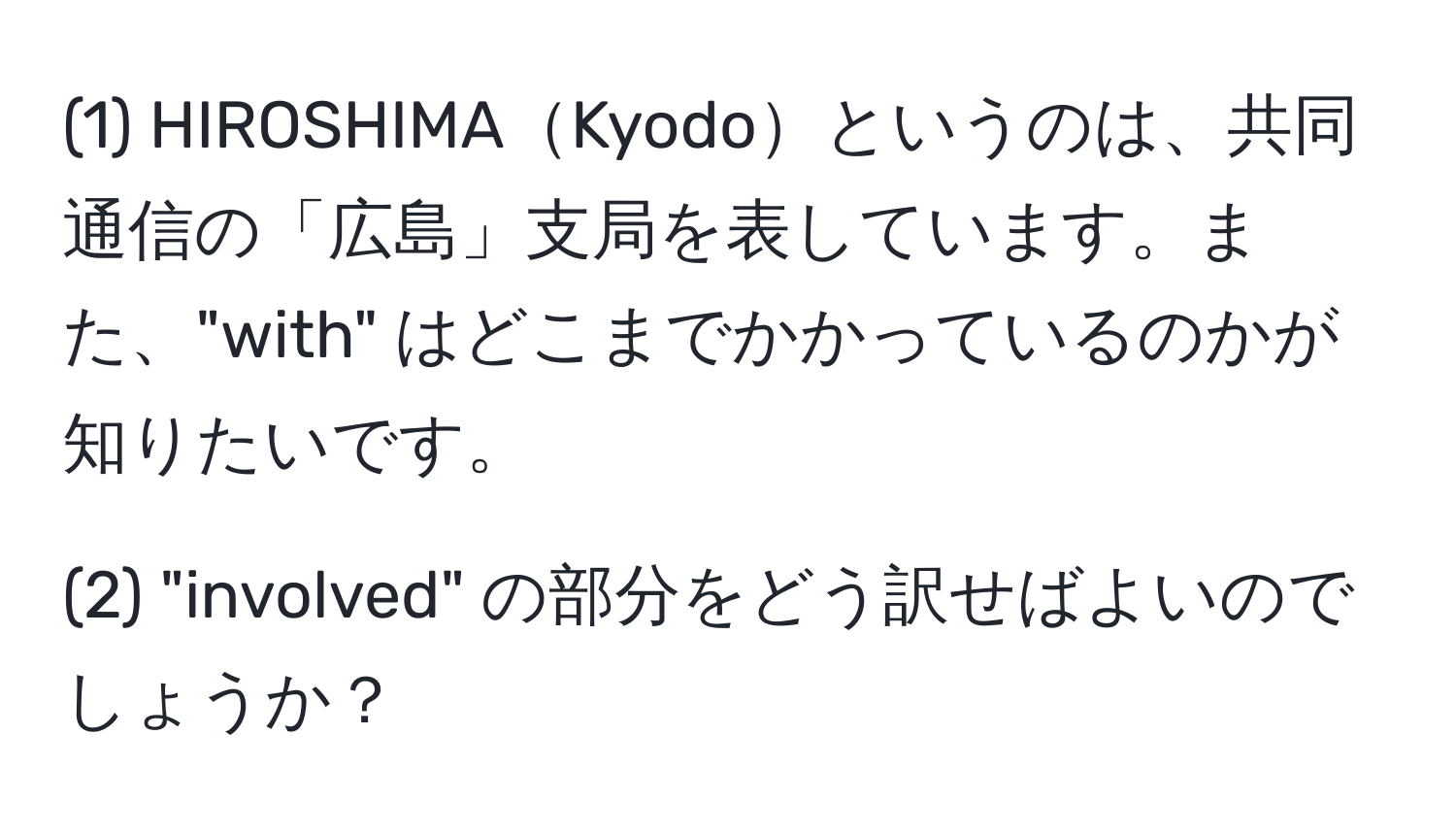 (1) HIROSHIMAKyodoというのは、共同通信の「広島」支局を表しています。また、"with" はどこまでかかっているのかが知りたいです。

(2) "involved" の部分をどう訳せばよいのでしょうか？