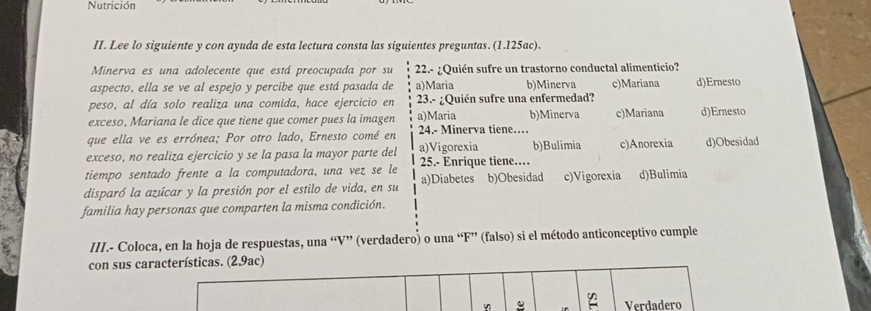 Nutrición
II. Lee lo siguiente y con ayuda de esta lectura consta las siguientes preguntas. (1.125ac).
Minerva es una adolecente que está preocupada por su 22.- ¿Quién sufre un trastorno conductal alimenticio?
aspecto, ella se ve al espejo y percibe que está pasada de a)Maria b)Minerva c)Mariana d)Ernesto
peso, al día solo realiza una comida, hace ejercicio en 23.- ¿Quién sufre una enfermedad?
exceso, Mariana le dice que tiene que comer pues la imagen a)Maria b)Minerva c)Mariana d)Ernesto
que ella ve es errónea; Por otro lado, Ernesto comé en 24.- Minerva tiene…
exceso, no realiza ejercicio y se la pasa la mayor parte del a)Vigorexia b)Bulimia c)Anorexia d)Obesidad
tiempo sentado frente a la computadora, una vez se le 25.- Enrique tiene…
disparó la azúcar y la presión por el estilo de vida, en su a)Diabetes b)Obesidad c)Vigorexia d)Bulimia
familia hay personas que comparten la misma condición.
III.- Coloca, en la hoja de respuestas, una “V” (verdadero) o una “F” (falso) si el método anticonceptivo cumple
con sus características. (2,9ac)
4 Verdadero