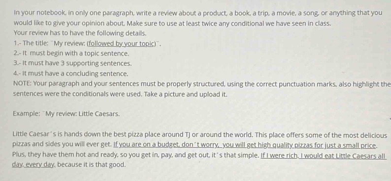 In your notebook, in only one paragraph, write a review about a product, a book, a trip, a movie, a song, or anything that you 
would like to give your opinion about, Make sure to use at least twice any conditional we have seen in class. 
Your review has to have the following details. 
1.- The title: "My review: (followed by your topic)". 
2.- It must begin with a topic sentence. 
3.- It must have 3 supporting sentences. 
4.- it must have a concluding sentence. 
NOTE: Your paragraph and your sentences must be properly structured, using the correct punctuation marks, also highlight the 
sentences were the conditionals were used. Take a picture and upload it. 
Example: ¨My review: Little Caesars. 
Little Caesar's is hands down the best pizza place around TJ or around the world. This place offers some of the most delicious 
pizzas and sides you will ever get. If you are on a budget, don´t worry, you will get high quality pizzas for just a small price. 
Plus, they have them hot and ready, so you get in, pay, and get out, it´s that simple. If I were rich. I would eat Little Caesars all 
day, every day, because it is that good.