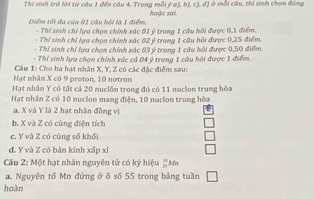 Thí sinh trả lời từ câu 1 đến câu 4. Trong mỗi ý a), b), c), d) ở mỗi câu, thí sinh chọn đúng
hoặc sai.
Điểm tối đa của 01 câu hỏi là 1 điểm.
- Thí sinh chỉ lựa chọn chính xác 01 ý trong 1 câu hỏi được 0, 1 điểm.
- Thí sinh chỉ lựa chọn chính xác 02 ý trong 1 câu hỏi được 0,25 điểm.
- Thí sinh chỉ lựa chọn chính xác 03 ý trong 1 câu hỏi được 0, 50 điểm.
- Thí sinh lựa chọn chính xác cả 04 ý trong 1 câu hỏi được 1 điểm.
Câu 1: Cho ba hạt nhân X, Y, Z có các đặc điểm sau:
Hạt nhân X có 9 proton, 10 nơtron
Hạt nhân Y có tất cả 20 nuclôn trong đó có 11 nuclon trung hòa
Hạt nhân Z có 10 nuclon mang điện, 10 nuclon trung hòa
a. X và Y là 2 hạt nhân đồng vị
b. X và Z có cùng điện tích
c. Y và Z có cùng số khối
d. Y và Z có bán kính xấp xỉ
Câu 2: Một hạt nhân nguyên tử có ký hiệu _(25)^(55)Mn
a. Nguyên tố Mn đứng ở ô số 55 trong bảng tuần □ 
hoàn