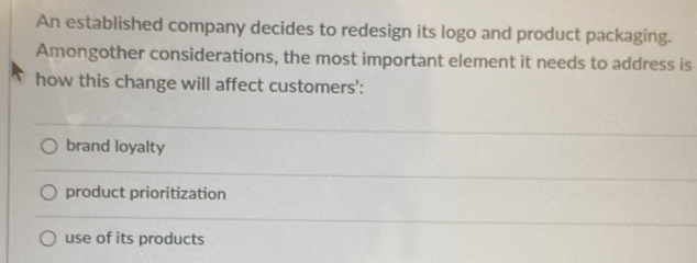 An established company decides to redesign its logo and product packaging.
Amongother considerations, the most important element it needs to address is
how this change will affect customers':
brand loyalty
product prioritization
use of its products