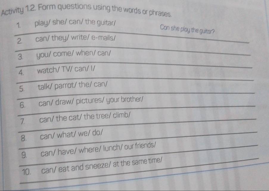 Activity 1.2. Form questions using the words or phrases. 
1. play/ she/ can/ the guitar/ 
Con she play the guitor? 
2. can/ they/ write/ e-mails/ 
3. you/ come/ when/ can/ 
4. watch/ TV/ can/ I/ 
5. talk/ parrot/ the/ can/ 
6. can/ draw/ pictures/ your brother/ 
7. can/ the cat/ the tree/ climb/ 
8. can/ what/ we/ do/ 
9. can/ have/ where/ lunch/ our friends/ 
10. can/ eat and sneeze/ at the same time/