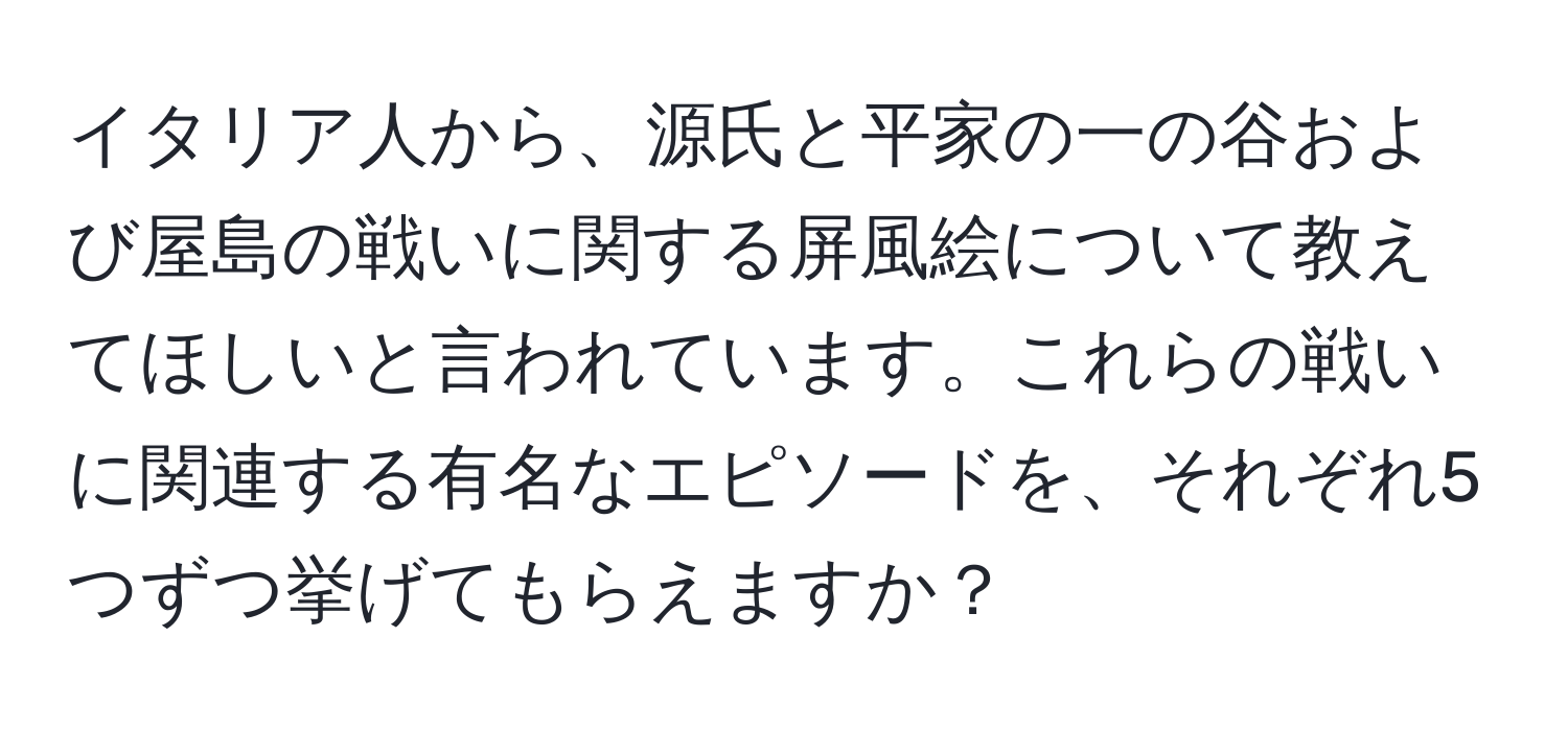 イタリア人から、源氏と平家の一の谷および屋島の戦いに関する屏風絵について教えてほしいと言われています。これらの戦いに関連する有名なエピソードを、それぞれ5つずつ挙げてもらえますか？