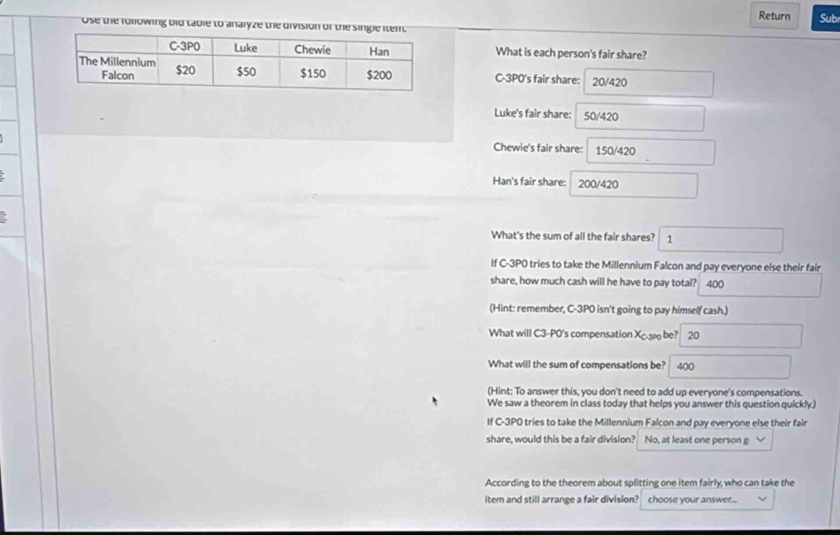 Return Sub 
Ose the following bid table to analyze the division of the single item. 
What is each person's fair share? 
C -3P0 's fair share: 20/420
Luke's fair share: 50/420
Chewie's fair share: 150/420
Han's fair share: 200/420
What's the sum of all the fair shares? 1 
If C-3P0 tries to take the Millennium Falcon and pay everyone else their fair 
share, how much cash will he have to pay total? 400
(Hint: remember, C-3P0 isn't going to pay himself cash.) 
What will C3-P0's compensation Xcp be? 20 
What will the sum of compensations be? 400
(Hint: To answer this, you don't need to add up everyone's compensations. 
We saw a theorem in class today that helps you answer this question quickly.) 
If C-3PO tries to take the Millennium Falcon and pay everyone else their fair 
share, would this be a fair division? No, at least one person g 
According to the theorem about splitting one item fairly, who can take the 
item and still arrange a fair division? choose your answer...