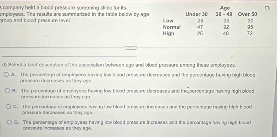 A company held a blood pressure screening clinic for its Age
employees. The results are summarized in the table below by age Under 30 30 - 49 Over 50
group and blood pressure level. Low 26 35 30
Normal 47 92 95
High 25 48 72
d) Select a brief description of the association between age and blood pressure among these employees.
A. The percentage of employees having low blood pressure decreases and the percentage having high blood
pressure decreases as they age.
B. The percentage of employees having low blood pressure decreases and the percentage having high blood
pressure increases as they age.
C. The percentage of employees having low blood pressure increases and the percentage having high blood
pressure decreases as they age.
D. The percentage of employees having low blood pressure increases and the percentage having high blood
pressure increases as they age.