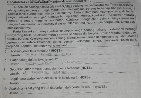 Bacalah teks berikut untuk menjawab soal nomor 6-101 
Di sebuah padang rumput ada seekor singa sedang menyantap daging. Tiba-tiba, Burund 
elang menyambarnya. Singa marah dan menyatakan perang terhadap bangsa burun 
Segala jenis burung akan menjadi musuhnya. Pada malam hari, kelompok yang dipimpin 
singa melakukan serangan. Bangsa burung kalah. Melihat kondisi itu, Kelelawar merasa 
cemas. la segera menemui raja hutan. Kelelawar mengatakan bahwa dirinya termasuk 
bangsa tikus meskipun mempunyai sayap. Oleh karena itu, dia ingin bergabung. Singa pun 
mengizinkannya. 
Pada keesokan harinya ketika kelompok singa sedang istirahat, kelompok burung 
menyerang balik. Kelelawar merasa cemas sehingga dia berpikir untuk bergabung dengan 
bangsa burung. Kelelawar menemui elang. Elang pun menerima dengan senang hati. Selama 
pertempuran antara kelompok elang dengan kelompok singa, kelelawar bolak-balik 
berpihak kepada kelompok yang menang. 
_ 
6. Apakah jenis teks tersebut? (HOTS) 
Jawab: 
_ 
7. Siapa tokoh dalam teks tersebut? 
Jawab: 
8. Sebutkan latar tempat penggalan cerita tersebut! (HOTS) 
Jawab: 
_ 
9. Bagaimana watak yang dimiliki oleh kelelawar? (HOTS) 
Jawab: 
_ 
10. Apakah amanat yang dapat diteladani dari cerita tersebut? (HOTS) 
Jawab: 
_