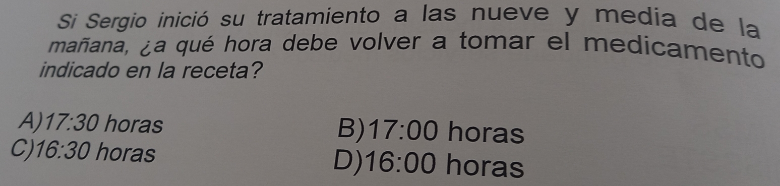 Si Sergio inició su tratamiento a las nueve y media de la
mañana, ¿a qué hora debe volver a tomar el medicamento
indicado en la receta?
A) 17:30 horas B) 17:00 horas
C) 16:30 horas 16:00 horas
D)