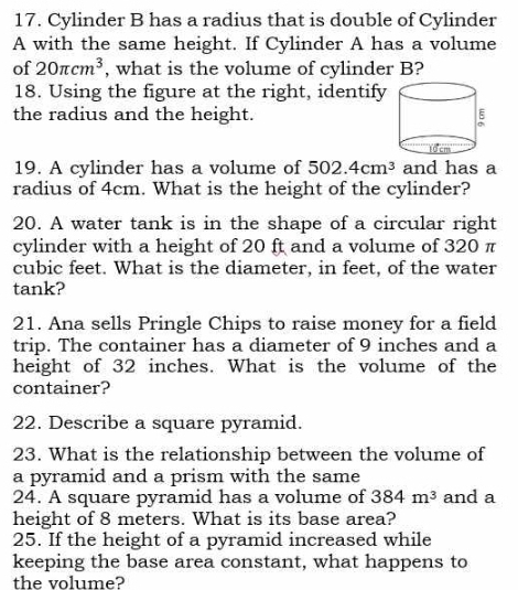 Cylinder B has a radius that is double of Cylinder 
A with the same height. If Cylinder A has a volume 
of 20π cm^3 , what is the volume of cylinder B? 
18. Using the figure at the right, identify 
the radius and the height. 
19. A cylinder has a volume of 502.4cm^3 and has a 
radius of 4cm. What is the height of the cylinder? 
20. A water tank is in the shape of a circular right 
cylinder with a height of 20 ft and a volume of 320 π
cubic feet. What is the diameter, in feet, of the water 
tank? 
21. Ana sells Pringle Chips to raise money for a field 
trip. The container has a diameter of 9 inches and a 
height of 32 inches. What is the volume of the 
container? 
22. Describe a square pyramid. 
23. What is the relationship between the volume of 
a pyramid and a prism with the same 
24. A square pyramid has a volume of 384m^3 and a 
height of 8 meters. What is its base area? 
25. If the height of a pyramid increased while 
keeping the base area constant, what happens to 
the volume?