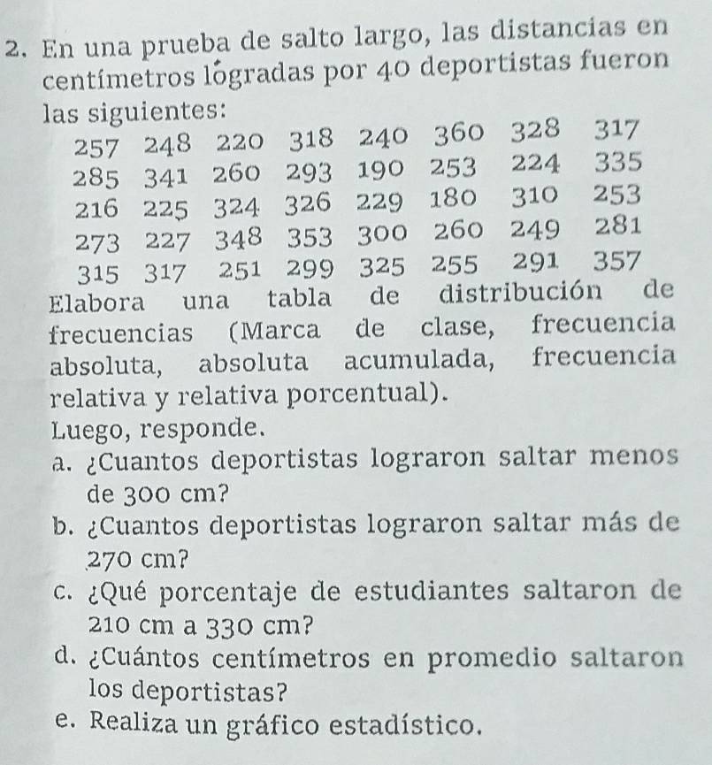 En una prueba de salto largo, las distancias en 
centímetros logradas por 40 deportistas fueron 
las siguientes:
257 248 220 318 240 360 328 317
285 341 260 293 190 253 224 335
216 225 324 326 229 180 310 253
273 227 348 353 300 260 249 281
315 317 251 299 325 255 291 357
Elabora una tabla de distribución de 
frecuencias (Marca de clase, frecuencia 
absoluta, absoluta acumulada, frecuencia 
relativa y relativa porcentual). 
Luego, responde. 
a. ¿Cuantos deportistas lograron saltar menos 
de 300 cm? 
b. ¿Cuantos deportistas lograron saltar más de
270 cm? 
. ¿Qué porcentaje de estudiantes saltaron de
210 cm a 330 cm? 
d. ¿Cuántos centímetros en promedio saltaron 
los deportistas? 
e. Realiza un gráfico estadístico.