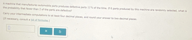 A machine that manufactures automobile parts produces defective parts 11% of the time. If 6 parts produced by this machine are randomly selected, what is 
the probability that fewer than 2 of the parts are defective? 
Carry your intermediate computations to at least four decimal places, and round your answer to two decimal places. 
(If necessary, consult a list of formulas.) 
×