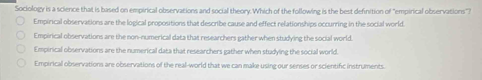 Sociology is a science that is based on empirical observations and social theory. Which of the following is the best definition of "empirical observations"?
Empirical observations are the logical propositions that describe cause and effect relationships occurring in the social world.
Empirical observations are the non-numerical data that researchers gather when studying the social world.
Empirical observations are the numerical data that researchers gather when studying the social world.
Empirical observations are observations of the real-world that we can make using our senses or scientific instruments.