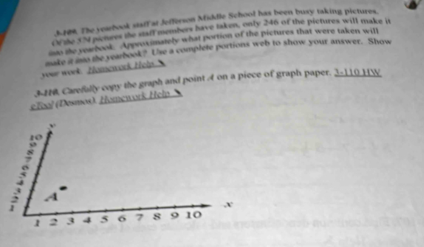 3-709. The yearbook staff at Jefferson Middle School has been busy taking pictures. 
Of zhe 324 penres the staff members have taken, only 246 of the pictures will make it 
no te yearbook Approximately what portion of the pictures that were taken will 
make it mo the yearbook? Use a complete portions web to show your answer. Show 
your work. Homework Help. 
3-110, Carefally copy the graph and point A on a piece of graph paper. 3-110 HW 
eTool (Desmos). Homework Help