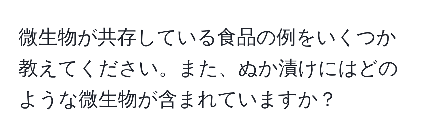 微生物が共存している食品の例をいくつか教えてください。また、ぬか漬けにはどのような微生物が含まれていますか？