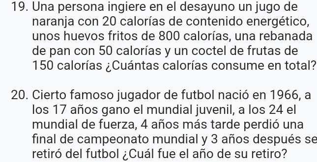 Una persona ingiere en el desayuno un jugo de 
naranja con 20 calorías de contenido energético, 
unos huevos fritos de 800 calorías, una rebanada 
de pan con 50 calorías y un coctel de frutas de
150 calorías ¿Cuántas calorías consume en total? 
20. Cierto famoso jugador de futbol nació en 1966, a 
los 17 años gano el mundial juvenil, a los 24 el 
mundial de fuerza, 4 años más tarde perdió una 
final de campeonato mundial y 3 años después se 
retiró del futbol ¿Cuál fue el año de su retiro?