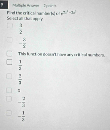 Multiple Answer 2 points
Find the critical number(s) of e^(2x^3)-2x^2
Select all that apply.
 3/2 
- 3/2 
This function doesn't have any critical numbers.
 1/3 
 2/3 
0
- 2/3 
- 1/3 