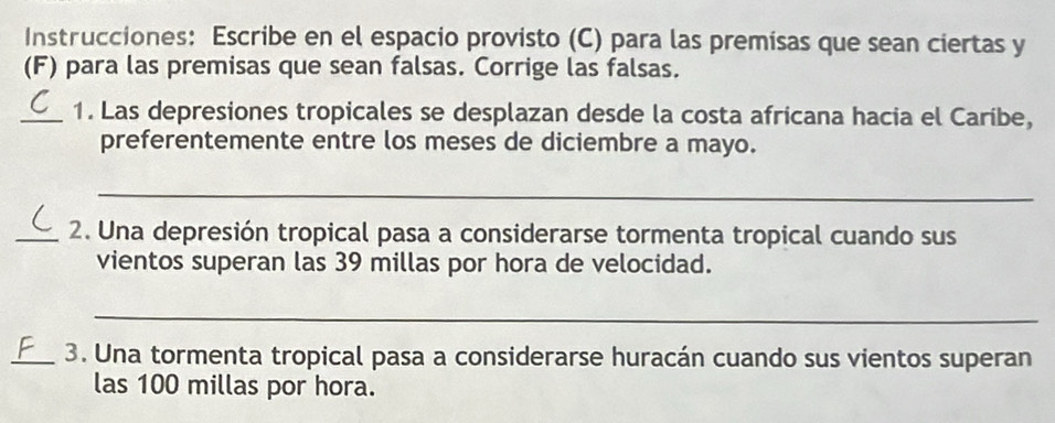 Instrucciones: Escribe en el espacio provisto (C) para las premisas que sean ciertas y 
(F) para las premisas que sean falsas. Corrige las falsas. 
_1. Las depresiones tropicales se desplazan desde la costa africana hacia el Caribe, 
preferentemente entre los meses de diciembre a mayo. 
_ 
_2. Una depresión tropical pasa a considerarse tormenta tropical cuando sus 
vientos superan las 39 millas por hora de velocidad. 
_ 
_3. Una tormenta tropical pasa a considerarse huracán cuando sus vientos superan 
las 100 millas por hora.