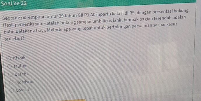 Soal ke 22
Seorang perempuan umur 29 tahun GII P1 A0 inpartu kala II di RS, dengan presentasi bokong.
Hasil pemeriksaan: setelah bokong sampai urbilicus lahir, tampak bagian terendah adalah
bahu belakang bayi. Metode apa yang tepat untuk pertolongan persalinan sesuai kasus
tersebut?
Klasik
Muller
Brachi
Morrisou
Lovset