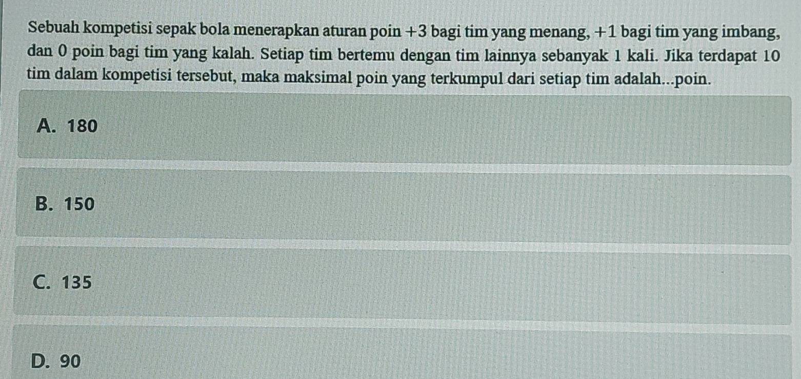 Sebuah kompetisi sepak bola menerapkan aturan poin +3 bagi tim yang menang, +1 bagi tim yang imbang,
dan 0 poin bagi tim yang kalah. Setiap tim bertemu dengan tim lainnya sebanyak 1 kali. Jika terdapat 10
tim dalam kompetisi tersebut, maka maksimal poin yang terkumpul dari setiap tim adalah...poin.
A. 180
B. 150
C. 135
D. 90
