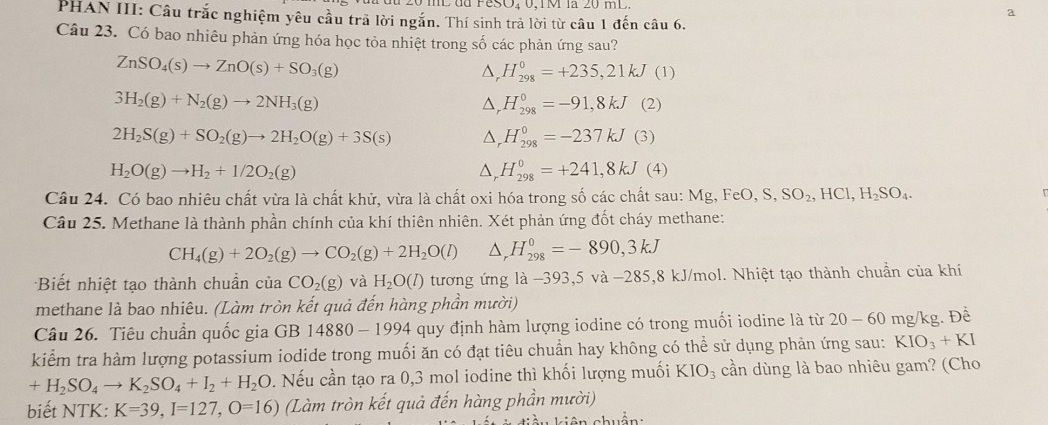 a
PHAN III: Câu trắc nghiệm yêu cầu trã lời ngắn. Thí sinh trả lời từ câu 1 đến câu 6.
Câu 23. Có bao nhiêu phản ứng hóa học tỏa nhiệt trong số các phản ứng sau?
ZnSO_4(s)to ZnO(s)+SO_3(g)
△ _rH_(298)^0=+235,21kJ (1)
3H_2(g)+N_2(g)to 2NH_3(g) (2)
△ _rH_(298)^0=-91,8kJ
2H_2S(g)+SO_2(g)to 2H_2O(g)+3S(s) △ _rH_(298)^0=-237kJ (3)
△ _rH_(298)^0=+241,8kJ
H_2O(g)to H_2+1/2O_2(g) (4)
Câu 24. Có bao nhiêu chất vừa là chất khử, vừa là chất oxi hóa trong số các chất sau: Mg,FeO,S,SO_2,HCl,H_2SO_4.
Câu 25. Methane là thành phần chính của khí thiên nhiên. Xét phản ứng đốt cháy methane:
CH_4(g)+2O_2(g)to CO_2(g)+2H_2O(l) D, H_(298)^0=-890,3kJ
Biết nhiệt tạo thành chuẩn của CO_2(g) và H_2O(l) tương ứng là −393,5 và −285,8 kJ/mol. Nhiệt tạo thành chuẩn của khí
methane là bao nhiêu. (Làm tròn kết quả đến hàng phần mười)
Câu 26. Tiêu chuẩn quốc gia GB 14880  1994 4 quy định hàm lượng iodine có trong muối iodine là từ 2 0-60 mg/kg. Đề
kiểm tra hàm lượng potassium iodide trong muối ăn có đạt tiêu chuẩn hay không có thể sử dụng phản ứng sau: KIO_3+KI
+H_2SO_4to K_2SO_4+I_2+H_2O 0. Nếu cần tạo ra 0,3 mol iodine thì khối lượng muối KIO_3 cần dùng là bao nhiêu gam? (Cho
biết NTK: K=39,I=127,O=16) (Làm tròn kết quả đến hàng phần mười)
in hu ẩn