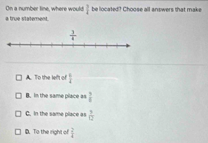 On a number line, where would  3/4  be located? Choose all answers that make
a true statement.
A. To the left of  6/4 
B. In the same place as  9/8 
C. In the same place as  9/12 
D. To the right of  2/4 