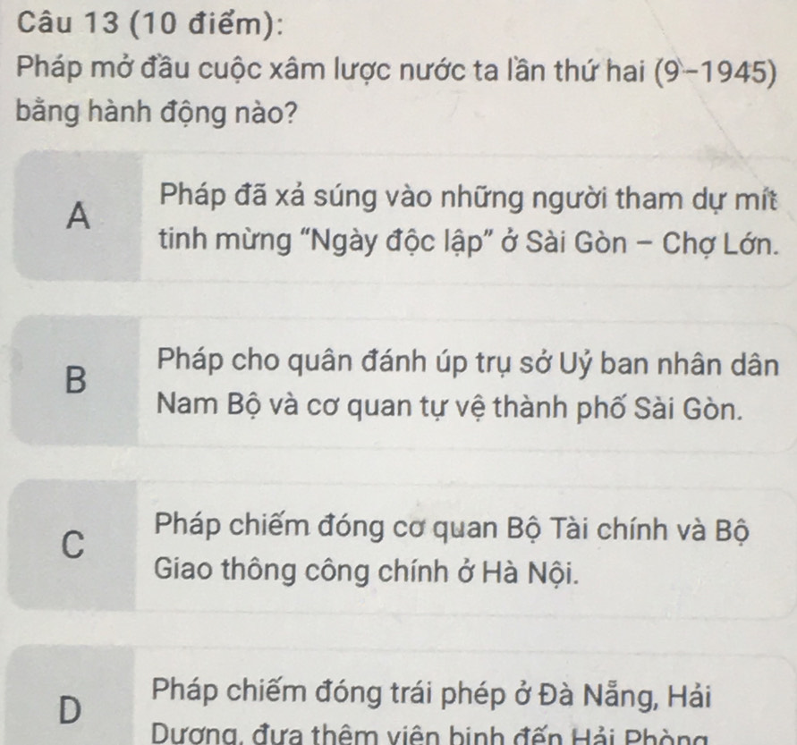 Pháp mở đầu cuộc xâm lược nước ta lần thứ hai (9-1945)
bằng hành động nào?
A
Pháp đã xá súng vào những người tham dự mít
tinh mừng “Ngày độc lập” ở Sài Gòn - Chợ Lớn.
B
Pháp cho quân đánh úp trụ sở Uỷ ban nhân dân
Nam Bộ và cơ quan tự vệ thành phố Sài Gòn.
C
Pháp chiếm đóng cơ quan Bộ Tài chính và Bộ
Giao thông công chính ở Hà Nội.
D
Pháp chiếm đóng trái phép ở Đà Nẵng, Hải
Dương, đưa thêm viên binh đến Hải Phòng